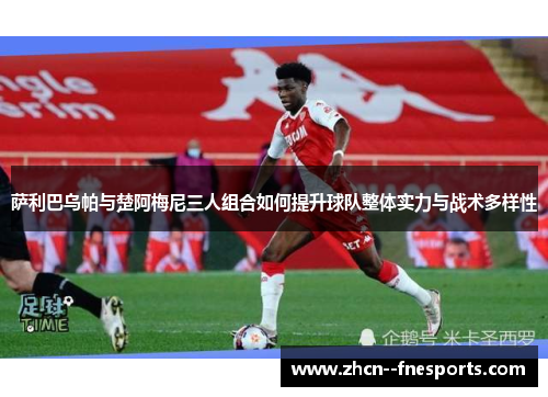 萨利巴乌帕与楚阿梅尼三人组合如何提升球队整体实力与战术多样性 萨利巴乌帕与楚阿梅尼三人组合如何提升球队整体实力与战术多样性