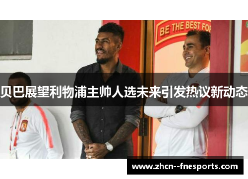 贝巴展望利物浦主帅人选未来引发热议新动态