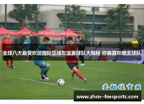 全球八大最受欢迎国际足球友谊赛球队大揭秘 你最喜欢哪支球队 全球八大最受欢迎国际足球友谊赛球队大揭秘 你最喜欢哪支球队
