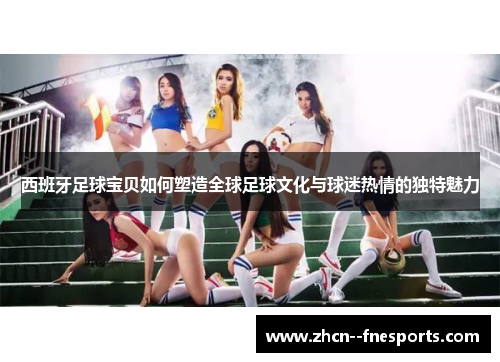 西班牙足球宝贝如何塑造全球足球文化与球迷热情的独特魅力 西班牙足球宝贝如何塑造全球足球文化与球迷热情的独特魅力