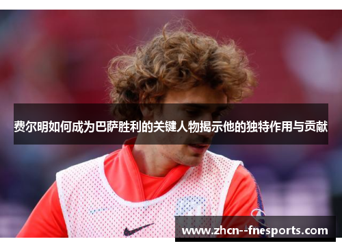 费尔明如何成为巴萨胜利的关键人物揭示他的独特作用与贡献 费尔明如何成为巴萨胜利的关键人物揭示他的独特作用与贡献