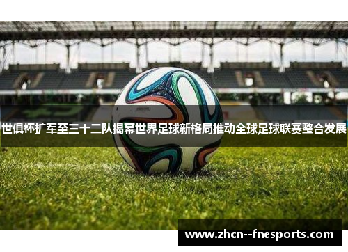 世俱杯扩军至三十二队揭幕世界足球新格局推动全球足球联赛整合发展