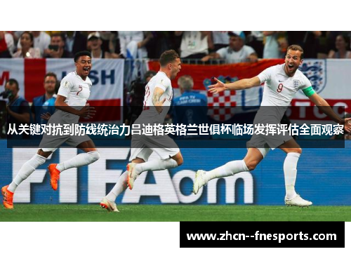 从关键对抗到防线统治力吕迪格英格兰世俱杯临场发挥评估全面观察 从关键对抗到防线统治力吕迪格英格兰世俱杯临场发挥评估全面观察