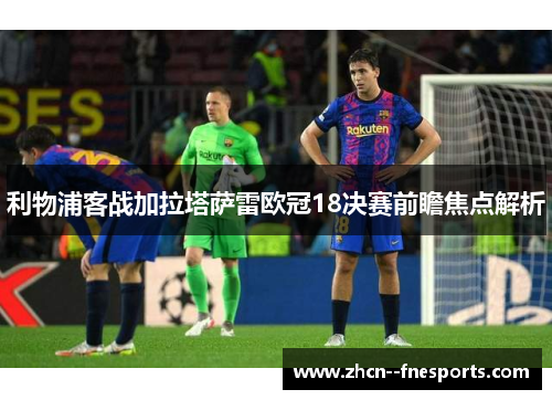 利物浦客战加拉塔萨雷欧冠18决赛前瞻焦点解析