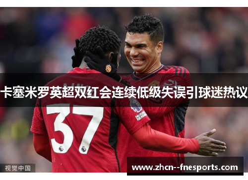 卡塞米罗英超双红会连续低级失误引球迷热议 卡塞米罗英超双红会连续低级失误引球迷热议