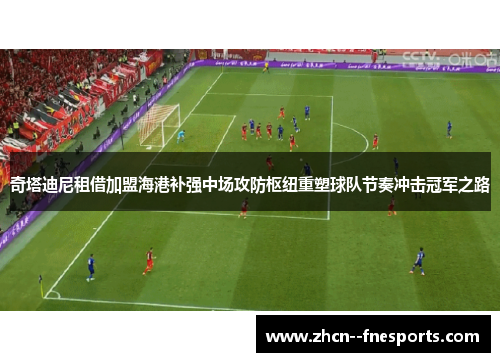 奇塔迪尼租借加盟海港补强中场攻防枢纽重塑球队节奏冲击冠军之路 奇塔迪尼租借加盟海港补强中场攻防枢纽重塑球队节奏冲击冠军之路