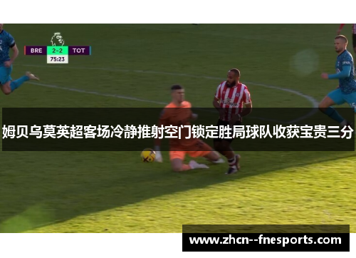 姆贝乌莫英超客场冷静推射空门锁定胜局球队收获宝贵三分 姆贝乌莫英超客场冷静推射空门锁定胜局球队收获宝贵三分