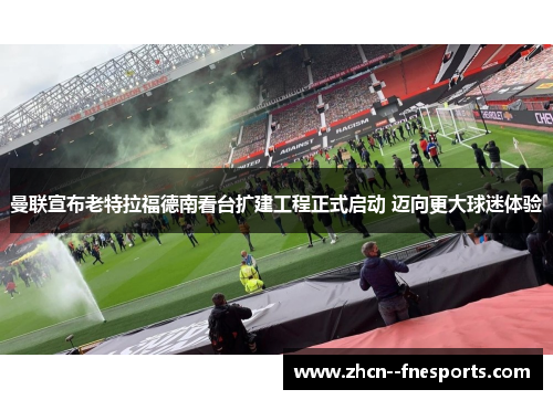 曼联宣布老特拉福德南看台扩建工程正式启动 迈向更大球迷体验 曼联宣布老特拉福德南看台扩建工程正式启动 迈向更大球迷体验