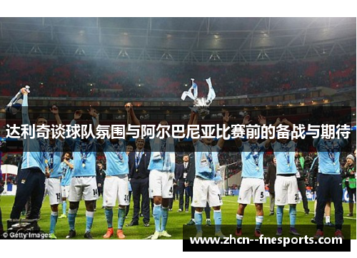 达利奇谈球队氛围与阿尔巴尼亚比赛前的备战与期待 达利奇谈球队氛围与阿尔巴尼亚比赛前的备战与期待