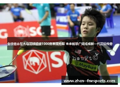 金徐组合在大马羽球超级1000赛表现抢眼 未来前景广阔或成新一代羽坛传奇