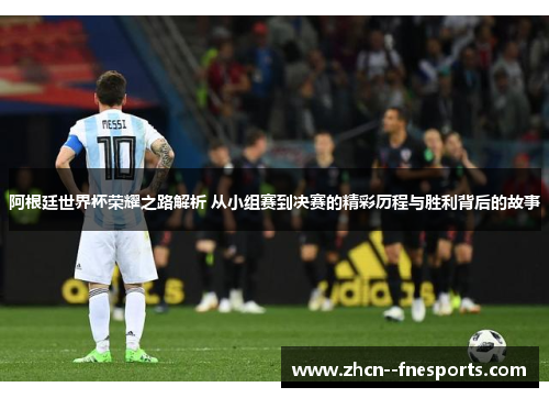 阿根廷世界杯荣耀之路解析 从小组赛到决赛的精彩历程与胜利背后的故事