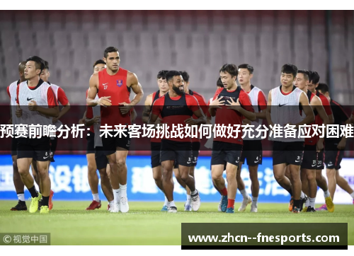 预赛前瞻分析：未来客场挑战如何做好充分准备应对困难