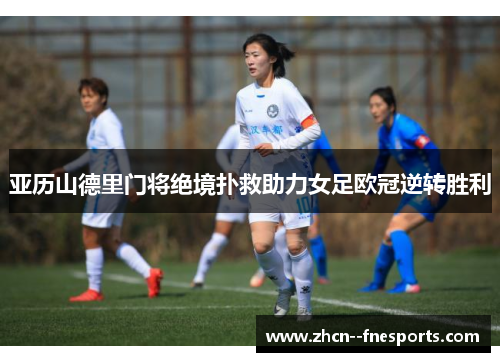 亚历山德里门将绝境扑救助力女足欧冠逆转胜利 亚历山德里门将绝境扑救助力女足欧冠逆转胜利
