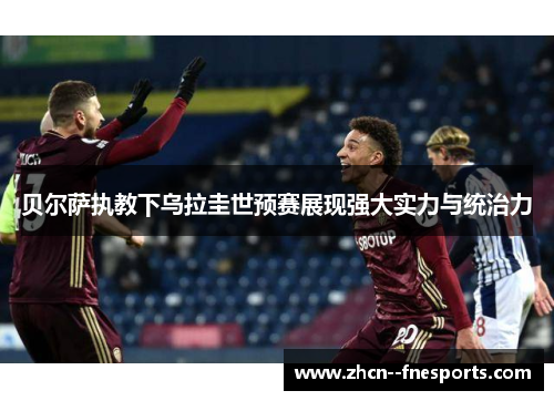 贝尔萨执教下乌拉圭世预赛展现强大实力与统治力 贝尔萨执教下乌拉圭世预赛展现强大实力与统治力