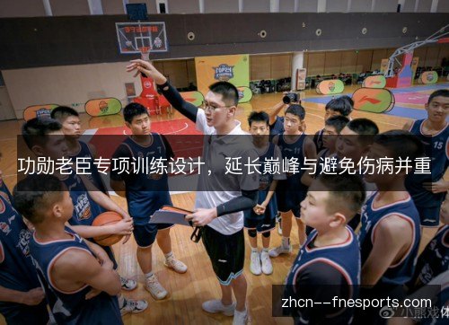 功勋老臣专项训练设计,延长巅峰与避免伤病并重 功勋老臣专项训练设计,延长巅峰与避免伤病并重